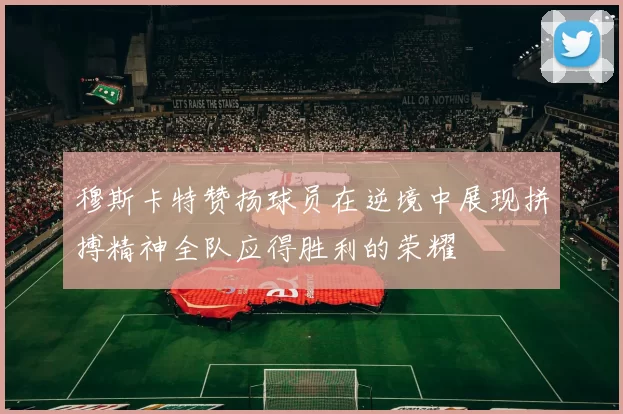 穆斯卡特赞扬球员在逆境中展现拼搏精神全队应得胜利的荣耀