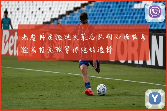 老詹再度拖延决策各队耐心面临考验或将无暇等待他的选择