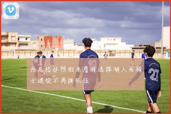 丹尼格林预测老詹将选择湖人或骑士退役不再换队伍