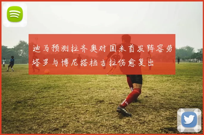 迪马预测拉齐奥对国米首发阵容劳塔罗与博尼搭档吉拉伤愈复出