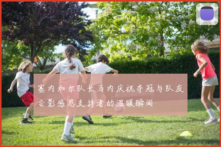 塞内加尔队长马内庆祝夺冠与队友合影感恩支持者的温暖瞬间