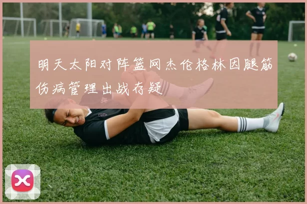 明天太阳对阵篮网杰伦格林因腿筋伤病管理出战存疑