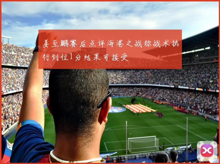 姜至鹏赛后点评海港之战称战术执行到位1分结果可接受