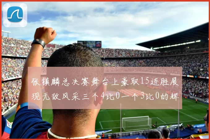 张镇麟总决赛舞台上豪取15连胜展现无敌风采三个4比0一个3比0的辉煌战绩