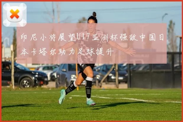 印尼小将展望U17亚洲杯强敌中国日本卡塔尔助力足球提升
