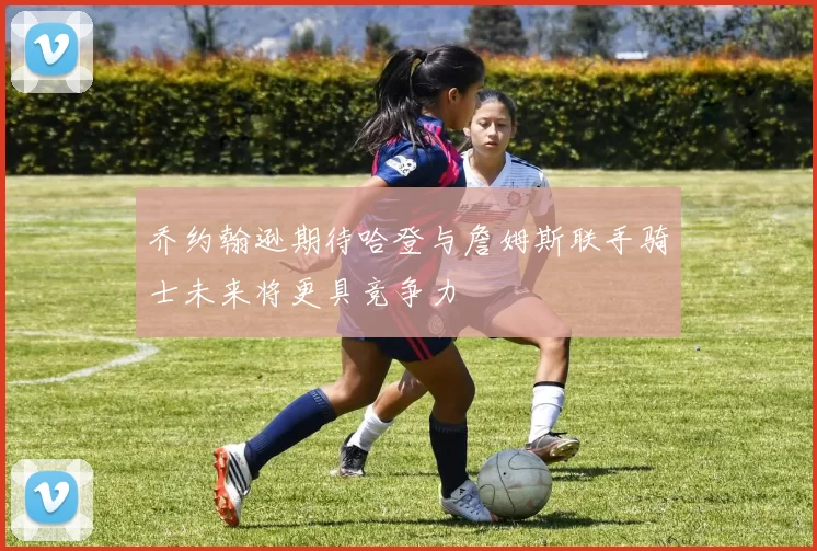 乔约翰逊期待哈登与詹姆斯联手骑士未来将更具竞争力