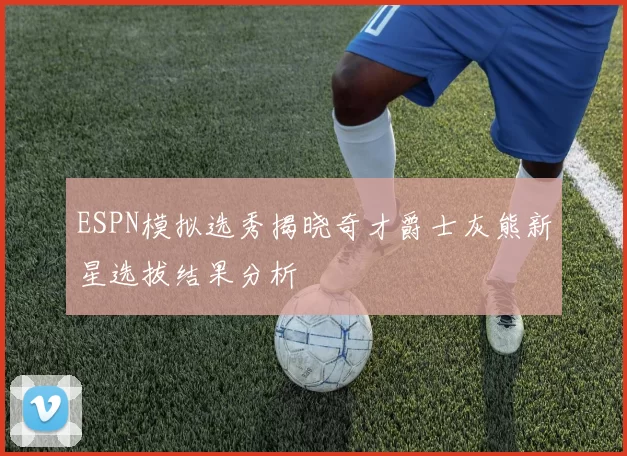 ESPN模拟选秀揭晓奇才爵士灰熊新星选拔结果分析