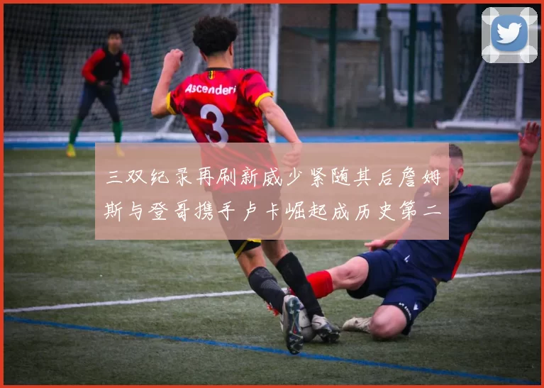 三双纪录再刷新威少紧随其后詹姆斯与登哥携手卢卡崛起成历史第二