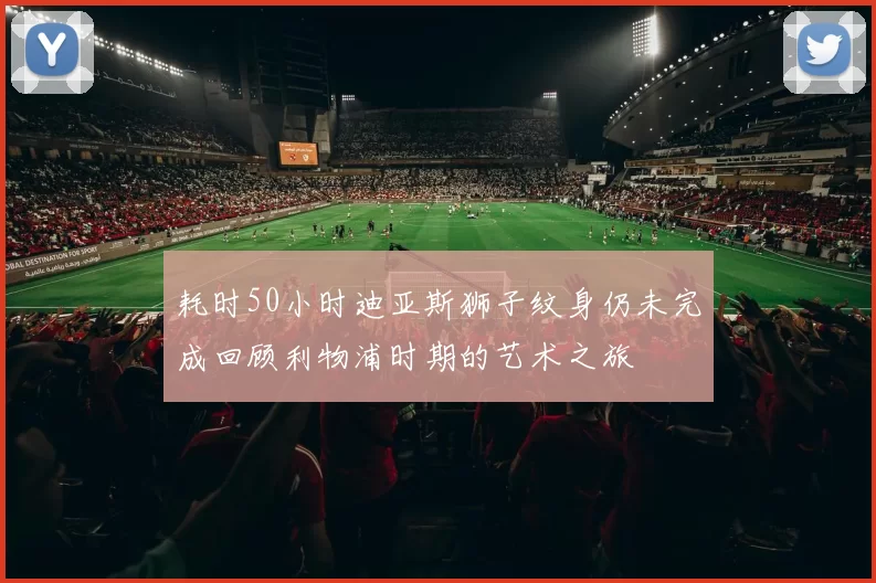耗时50小时迪亚斯狮子纹身仍未完成回顾利物浦时期的艺术之旅